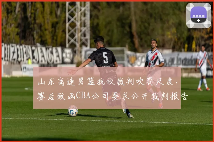 山东高速男篮抗议裁判吹罚尺度,赛后致函CBA公司要求公开裁判报告