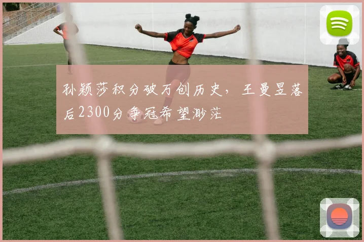 孙颖莎积分破万创历史，王曼昱落后2300分争冠希望渺茫