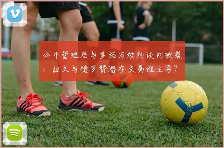公牛管理层与多诺万续约谈判破裂，拉文与德罗赞潜在交易谁主导？