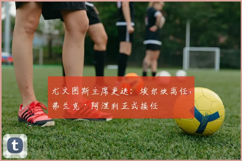 尤文图斯主席更迭：埃尔坎离任，弗兰克·阿涅利正式接任