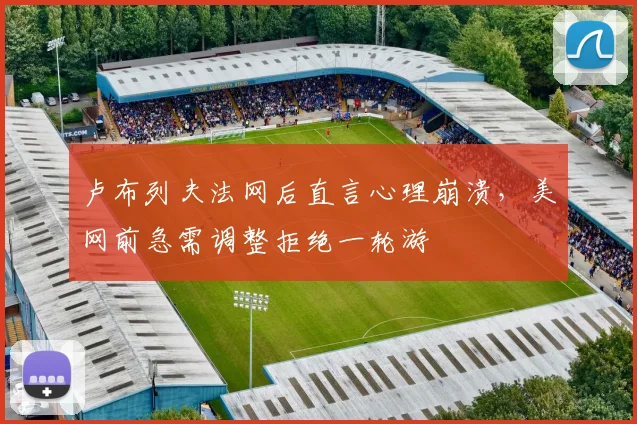 卢布列夫法网后直言心理崩溃，美网前急需调整拒绝一轮游